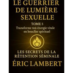 LAMBERT, ERIC Les Secrets de la Rétention Séminale Tome 5 Le Guerrier de Lumière Sexuelle: Transforme ton énergie vitale en bouclier spirituel LAMBERT, ERIC Les Secrets de la Rétention Séminale Tome 5 Le Guerrier de Lumière Sexuelle: Transforme ton énergie vitale en bouclier spirituel