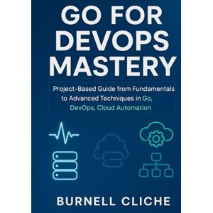 Cliche, Burnell Go for DevOps Mastery: Project-Based Guide from Fundamentals to Advanced Techniques in Go, DevOps, Cloud Automation Cliche, Burnell Go for DevOps Mastery: Project-Based Guide from Fundamentals to Advanced Techniques in Go, DevOps, Cloud Automation