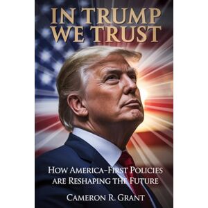 Grant, Cameron R. In Trump We Trust: How America-First Policies Are Reshaping The Future Grant, Cameron R. In Trump We Trust: How America-First Policies Are Reshaping The Future