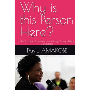 AMAKOBE, Dr David F Why is this Person Here?: The Strategic Framework for Hiring Overqualified Candidates AMAKOBE, Dr David F Why is this Person Here?: The Strategic Framework for Hiring Overqualified Candidates