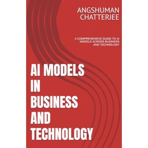 CHATTERJEE, ANGSHUMAN AI MODELS IN BUSINESS AND TECHNOLOGY: A COMPREHENSIVE GUIDE TO AI MODELS ACROSS BUSINESS AND TECHNOLOGY CHATTERJEE, ANGSHUMAN AI MODELS IN BUSINESS AND TECHNOLOGY: A COMPREHENSIVE GUIDE TO AI MODELS ACROSS BUSINESS AND TECHNOLOGY
