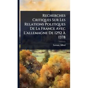 1855-, LeRoux Alfred Recherches Critiques Sur Les Relations Politiques De La France Avec L'allemagne De 1292 À 1378 1855-, LeRoux Alfred Recherches Critiques Sur Les Relations Politiques De La France Avec L'allemagne De 1292 À 1378