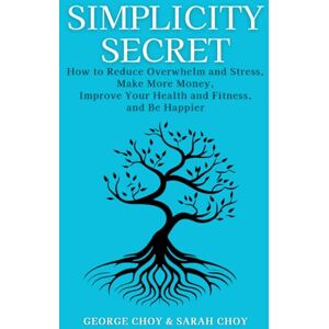 Choy, George Simplicity Secret: How to Reduce Overwhelm and Stress, Make More Money, Improve Your Health and Fitness, and Be Happier Choy, George Simplicity Secret: How to Reduce Overwhelm and Stress, Make More Money, Improve Your Health and Fitness, and Be Happier