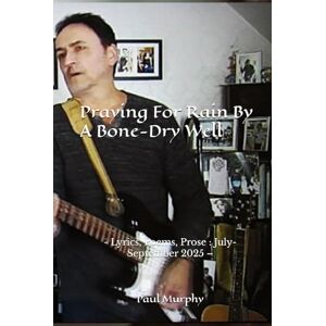 Murphy, Paul Praying For Rain By A Bone-Dry Well: Lyrics, Poems, Prose : July-September 2025 – Murphy, Paul Praying For Rain By A Bone-Dry Well: Lyrics, Poems, Prose : July-September 2025 –