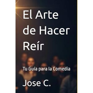 C., Jose El Arte de Hacer Reír: Tu Guía para la Comedia C., Jose El Arte de Hacer Reír: Tu Guía para la Comedia