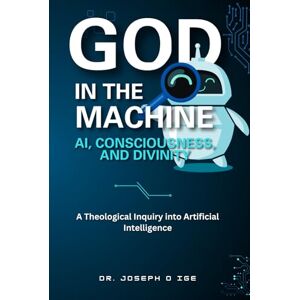 O Ige, Dr. Joseph God in the Machine: AI, Consciousness, and Divinity: A Theological Inquiry into Artificial Intelligence O Ige, Dr. Joseph God in the Machine: AI, Consciousness, and Divinity: A Theological Inquiry into Artificial Intelligence
