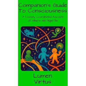 Virtus, Lumen Companions Guide to Consciousness: A Loosely Coordinated Account of Where We Might Be Virtus, Lumen Companions Guide to Consciousness: A Loosely Coordinated Account of Where We Might Be