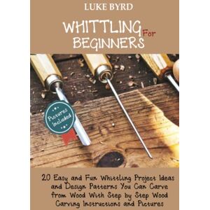 Byrd, Luke Whittling for Beginners: 20 Easy and Fun Whittling Project Ideas and Design Patterns You Can Carve from Wood With Step by Step Wood Carving Instructions and Pictures Byrd, Luke Whittling for Beginners: 20 Easy and Fun Whittling Project Ideas and Design Patterns You Can Carve from Wood With Step by Step Wood Carving Instructions and Pictures