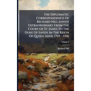 Hill, Richard The Diplomatic Correspondence Of Richard Hill Envoy Extraordinary From The Court Of St. James To The Duke Of Savoy In The Reign Of Queen Anne 1703 1706 Hill, Richard The Diplomatic Correspondence Of Richard Hill Envoy Extraordinary From The Court Of St. James To The Duke Of Savoy In The Reign Of Queen Anne 1703 1706