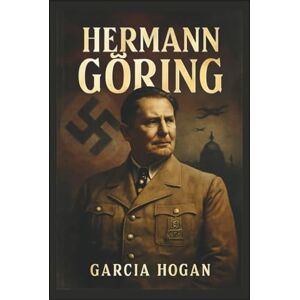 Hogan, Garcia Hermann Göring: Aufstieg und Fall eines Nazi-Machthabers: Ehrgeiz, Loyalität und der Preis des Verrats Hogan, Garcia Hermann Göring: Aufstieg und Fall eines Nazi-Machthabers: Ehrgeiz, Loyalität und der Preis des Verrats