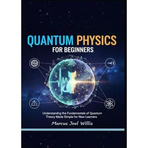 Joel Willis, Marcus QUANTUM PHYSICS FOR BEGINNERS: Understanding the Fundamentals of Quantum Theory Made Simple for New Learners Joel Willis, Marcus QUANTUM PHYSICS FOR BEGINNERS: Understanding the Fundamentals of Quantum Theory Made Simple for New Learners