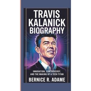 R. Adame, Bernice TRAVIS KALANICK BIOGRAPHY: Innovation, Controversy, And The Making Of A Tech Titan R. Adame, Bernice TRAVIS KALANICK BIOGRAPHY: Innovation, Controversy, And The Making Of A Tech Titan