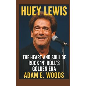 E. Woods, Adam HUEY LEWIS: The Heart and Soul of Rock ’n’ Roll’s Golden Era E. Woods, Adam HUEY LEWIS: The Heart and Soul of Rock ’n’ Roll’s Golden Era