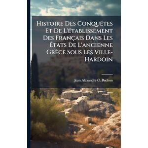 Buchon, Jean Alexandre C Histoire Des ConquÃates Et De L'Ã(c)tablissement Des Français Dans Les États De L'ancienne Grèce Sous Les Ville-Hardoin Buchon, Jean Alexandre C Histoire Des ConquÃates Et De L'Ã(c)tablissement Des Français Dans Les États De L'ancienne Grèce Sous Les Ville-Hardoin
