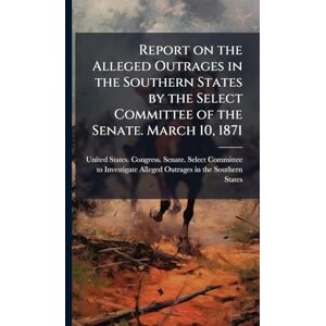 United Report on the Alleged Outrages in the Southern States by the Select Committee of the Senate. March 10, 1871 United Report on the Alleged Outrages in the Southern States by the Select Committee of the Senate. March 10, 1871