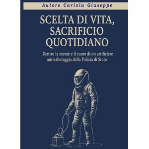 Cariola, Giuseppe SCELTA DI VITA, SACRIFICIO QUOTIDIANO: Dentro la mente e il cuore di un artificiere antisabotaggio della Polizia di Stato Cariola, Giuseppe SCELTA DI VITA, SACRIFICIO QUOTIDIANO: Dentro la mente e il cuore di un artificiere antisabotaggio della Polizia di Stato