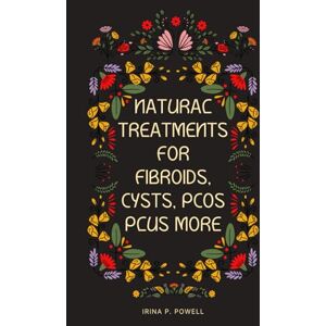 Powell, Irina P. Natural Treatments for Fibroids, Cysts, PCOS Plus More: A Natural Woman’s Guidebook Powell, Irina P. Natural Treatments for Fibroids, Cysts, PCOS Plus More: A Natural Woman’s Guidebook