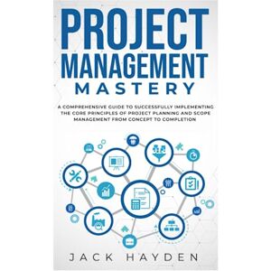 Hayden, Jack Project Management Mastery: A Comprehensive Guide To Successfully Implementing The Core Principles Of Project Planning And Scope Management From Concept To Completion Hayden, Jack Project Management Mastery: A Comprehensive Guide To Successfully Implementing The Core Principles Of Project Planning And Scope Management From Concept To Completion