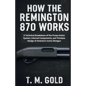 Gold, T. M. How the Remington 870 Works: A Technical Breakdown of the Pump-Action System, Internal Components, and Timeless Design of America’s Iconic Shotgun (HOW SCIENCE, TECHNOLOGY AND ENGINEERING WORKS) Gold, T. M. How the Remington 870 Works: A Technical Breakdown of the Pump-Action System, Internal Components, and Timeless Design of America’s Iconic Shotgun (HOW SCIENCE, TECHNOLOGY AND ENGINEERING WORKS)