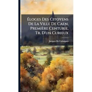 de Cahaignes, Jacques Éloges Des Citoyens De La Ville De Caen, Première Centurie, Tr. D'un Curieux de Cahaignes, Jacques Éloges Des Citoyens De La Ville De Caen, Première Centurie, Tr. D'un Curieux