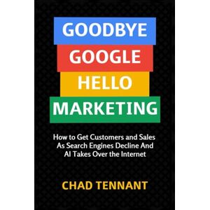 Tennant, Chad Goodbye Google, Hello Marketing: How to Get Customers and Sales as Search Engines Decline and AI Takes Over the Internet Tennant, Chad Goodbye Google, Hello Marketing: How to Get Customers and Sales as Search Engines Decline and AI Takes Over the Internet