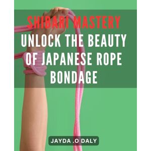 .O Daly, Jayda Shibari Mastery: Unlock the Beauty of Japanese Rope Bondage: Discover the Art of Shibari: Elevate Your Bondage Skills to a Higher Level for Ultimate Pleasure and Connection. .O Daly, Jayda Shibari Mastery: Unlock the Beauty of Japanese Rope Bondage: Discover the Art of Shibari: Elevate Your Bondage Skills to a Higher Level for Ultimate Pleasure and Connection.
