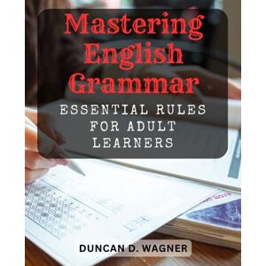 Wagner, Duncan D. Mastering English Grammar: Essential Rules for Adult Learners: A Comprehensive Guide to Confidently Navigate English Grammar and Improve Communication Wagner, Duncan D. Mastering English Grammar: Essential Rules for Adult Learners: A Comprehensive Guide to Confidently Navigate English Grammar and Improve Communication