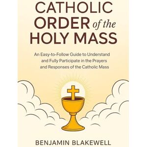 Benjamin Blakewell Catholic Order of the Holy Mass: An Easy-to-Follow Guide to Understand and Fully Participate in the Prayers and Responses of the Catholic Mass Benjamin Blakewell Catholic Order of the Holy Mass: An Easy-to-Follow Guide to Understand and Fully Participate in the Prayers and Responses of the Catholic Mass