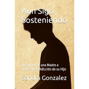 Gonzalez, Sra. Sandra Aun Sigo Sosteniendo: El Camino de una Madre a Través de la Adicción de su Hijo Gonzalez, Sra. Sandra Aun Sigo Sosteniendo: El Camino de una Madre a Través de la Adicción de su Hijo
