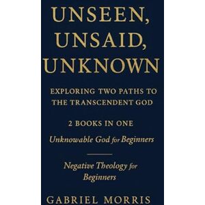 Morris, Gabriel Unseen, Unsaid, Unknown: Exploring Two Paths to the Transcendent God: 2 Books in One: Unknowable God for Beginners; Negative Theology for Beginners Morris, Gabriel Unseen, Unsaid, Unknown: Exploring Two Paths to the Transcendent God: 2 Books in One: Unknowable God for Beginners; Negative Theology for Beginners