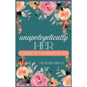 Griggs, Heather Unapologetically Her: Leading as a Woman of God Griggs, Heather Unapologetically Her: Leading as a Woman of God