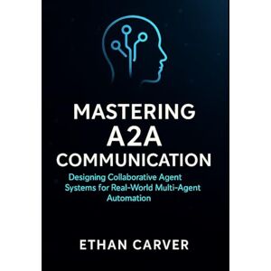 Carver, Ethan Mastering A2A Communication: Designing Collaborative Agent Systems for Real-World Multi-Agent Automation Carver, Ethan Mastering A2A Communication: Designing Collaborative Agent Systems for Real-World Multi-Agent Automation