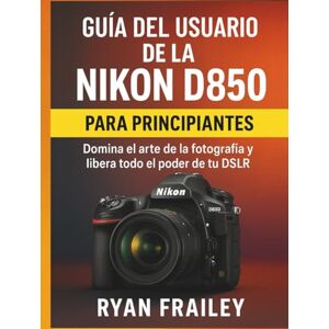 Frailey, Ryan Guía del usuario de la Nikon D850 para principiantes: Domina el arte de la fotografía y libera todo el poder de tu DSLR Frailey, Ryan Guía del usuario de la Nikon D850 para principiantes: Domina el arte de la fotografía y libera todo el poder de tu DSLR