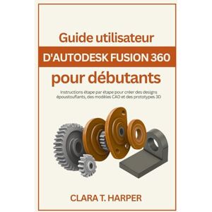 Harper, Clara T. Guide utilisateur d'Autodesk Fusion 360 pour débutants: Instructions étape par étape pour créer des designs époustouflants, des modèles CAD et des prototypes 3D Harper, Clara T. Guide utilisateur d'Autodesk Fusion 360 pour débutants: Instructions étape par étape pour créer des designs époustouflants, des modèles CAD et des prototypes 3D