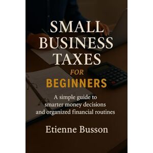 Busson, Etienne SMALL BUSINESS TAXES FOR BEGINNERS: A small guide to smarter decisions and organized financial routines Busson, Etienne SMALL BUSINESS TAXES FOR BEGINNERS: A small guide to smarter decisions and organized financial routines