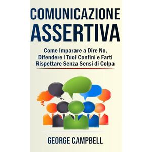 Campbell, George Comunicazione Assertiva: Come Imparare a Dire No, Difendere i Tuoi Confini e Farti Rispettare Senza Sensi di Colpa Campbell, George Comunicazione Assertiva: Come Imparare a Dire No, Difendere i Tuoi Confini e Farti Rispettare Senza Sensi di Colpa