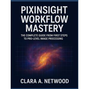 Netwood, Clara A. PIXINSIGHT WORKFLOW MASTERY: The Complete Guide from First Steps to Pro-Level Image Processing Netwood, Clara A. PIXINSIGHT WORKFLOW MASTERY: The Complete Guide from First Steps to Pro-Level Image Processing