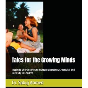 Ahmed Tales for the Growing Minds: Inspiring Short Stories to Nurture Character, Creativity, and Curiosity in Children Ahmed Tales for the Growing Minds: Inspiring Short Stories to Nurture Character, Creativity, and Curiosity in Children
