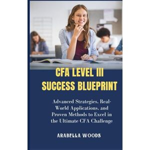 Woods, Arabella CFA Level III Success Blueprint: Advanced Strategies, Real-World Applications, and Proven Methods to Excel in the Ultimate CFA Challenge Woods, Arabella CFA Level III Success Blueprint: Advanced Strategies, Real-World Applications, and Proven Methods to Excel in the Ultimate CFA Challenge
