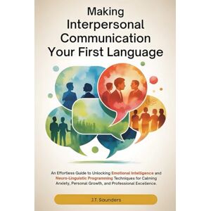 Saunders, J.T. MAKING INTERPERSONAL COMMUNICATION YOUR FIRST LANGUAGE: An Effortless Guide to Unlocking Emotional Intelligence and NLP Techniques for Calming Anxiety, Personal Growth, and Professional Excellence Saunders, J.T. MAKING INTERPERSONAL COMMUNICATION YOUR FIRST LANGUAGE: An Effortless Guide to Unlocking Emotional Intelligence and NLP Techniques for Calming Anxiety, Personal Growth, and Professional Excellence