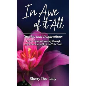 Lady, Sherry Dee In Awe of it All: Stories and Inspirations from a Spiritual Journey through Eight Decades of Life on This Earth Lady, Sherry Dee In Awe of it All: Stories and Inspirations from a Spiritual Journey through Eight Decades of Life on This Earth