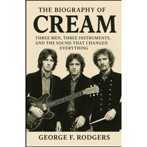 Rodgers, George F. The Biography Of Cream: Three Men, Three Instruments, and the Sound That Changed Everything Rodgers, George F. The Biography Of Cream: Three Men, Three Instruments, and the Sound That Changed Everything
