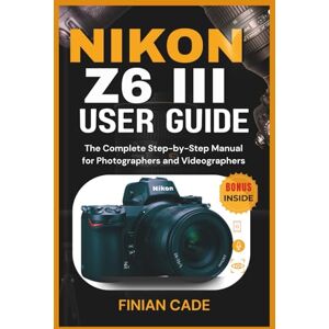 CADE, FINIAN NIKON Z6 III USER GUIDE: The Complete Step-by-Step Manual for Photographers and Videographers CADE, FINIAN NIKON Z6 III USER GUIDE: The Complete Step-by-Step Manual for Photographers and Videographers