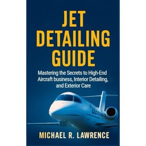 R. Lawrence, Michael Jet Detailing Guide: Mastering the Secrets to High-End Aircraft business, Interior Detailing, and Exterior Care R. Lawrence, Michael Jet Detailing Guide: Mastering the Secrets to High-End Aircraft business, Interior Detailing, and Exterior Care