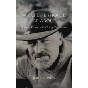 Weiss, John P. What Life Should Be About: Elegant Essays on the Things That Matter Weiss, John P. What Life Should Be About: Elegant Essays on the Things That Matter
