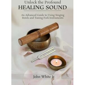 White Jr., John Unlock the Profound Healing Sound: An Advanced Guide to Using Singing Bowls and Tuning Fork Instruments (Sound Healing Collection for Beginners to Advance) White Jr., John Unlock the Profound Healing Sound: An Advanced Guide to Using Singing Bowls and Tuning Fork Instruments (Sound Healing Collection for Beginners to Advance)