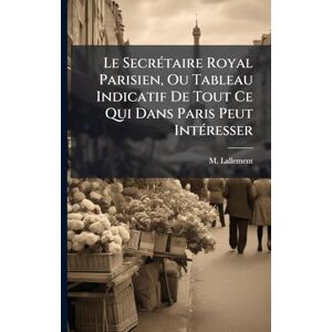 Lallement, M Le SecrÃ(c)taire Royal Parisien, Ou Tableau Indicatif De Tout Ce Qui Dans Paris Peut IntÃ(c)resser Lallement, M Le SecrÃ(c)taire Royal Parisien, Ou Tableau Indicatif De Tout Ce Qui Dans Paris Peut IntÃ(c)resser