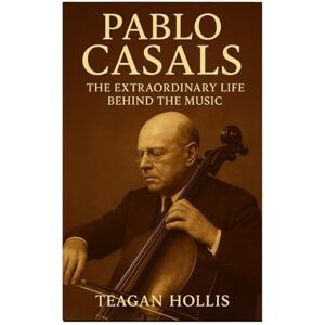 Hollis, Teagan Pablo Casals: The Extraordinary Life Behind The Music Hollis, Teagan Pablo Casals: The Extraordinary Life Behind The Music