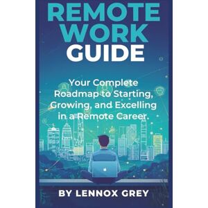 Grey, Lennox Remote Work Guide: Your Complete Roadmap to Starting, Growing, and Excelling in a Remote Career Grey, Lennox Remote Work Guide: Your Complete Roadmap to Starting, Growing, and Excelling in a Remote Career