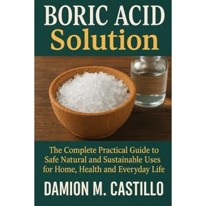 CASTILLO, DAMION M. BORIC ACID SOLUTION: The Complete Practical Guide to Safe Natural and Sustainable Uses for Home, Health and Everyday Life CASTILLO, DAMION M. BORIC ACID SOLUTION: The Complete Practical Guide to Safe Natural and Sustainable Uses for Home, Health and Everyday Life